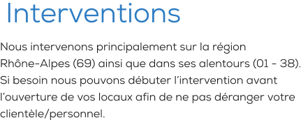 Interventions Nous intervenons principalement sur la région Rhône-Alpes (69) ainsi que dans ses alentours (01 - 38). Si besoin nous pouvons débuter l’intervention avant l’ouverture de vos locaux afin de ne pas déranger votre clientèle/personnel.
